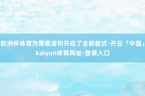 欧洲杯体育为胃癌谐和开启了全新款式-开云「中国」kaiyun体育网址-登录入口