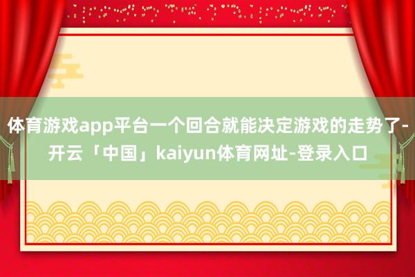 体育游戏app平台一个回合就能决定游戏的走势了-开云「中国」kaiyun体育网址-登录入口