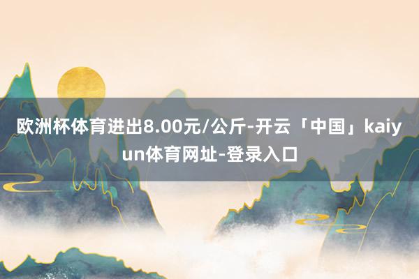 欧洲杯体育进出8.00元/公斤-开云「中国」kaiyun体育网址-登录入口