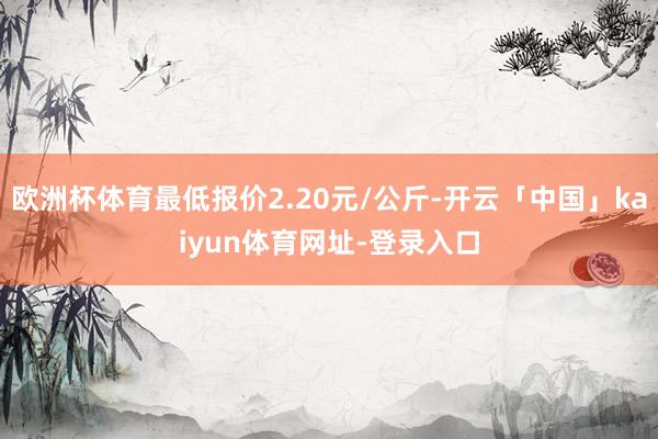 欧洲杯体育最低报价2.20元/公斤-开云「中国」kaiyun体育网址-登录入口