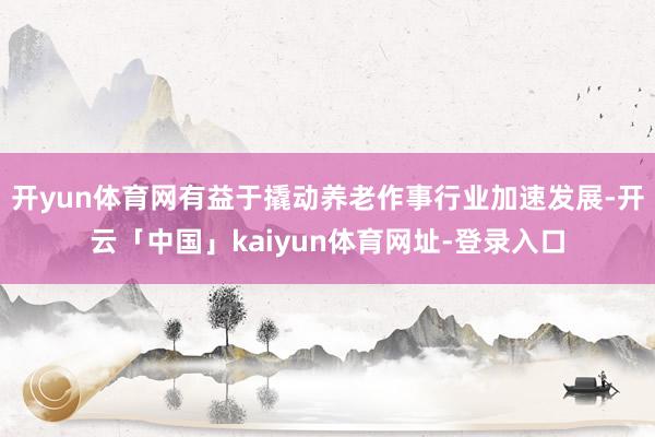 开yun体育网有益于撬动养老作事行业加速发展-开云「中国」kaiyun体育网址-登录入口