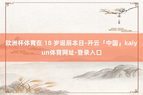 欧洲杯体育在 18 岁诞辰本日-开云「中国」kaiyun体育网址-登录入口