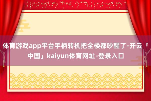 体育游戏app平台手柄转机把全楼都吵醒了-开云「中国」kaiyun体育网址-登录入口