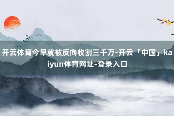 开云体育今早就被反向收割三千万-开云「中国」kaiyun体育网址-登录入口