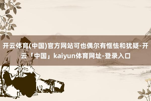开云体育(中国)官方网站可也偶尔有恇怯和犹疑-开云「中国」kaiyun体育网址-登录入口