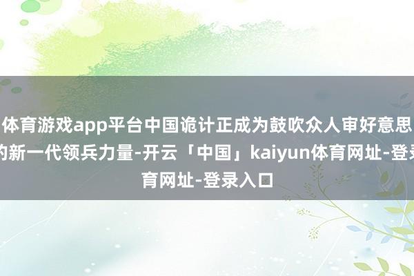 体育游戏app平台中国诡计正成为鼓吹众人审好意思升级的新一代领兵力量-开云「中国」kaiyun体育网址-登录入口