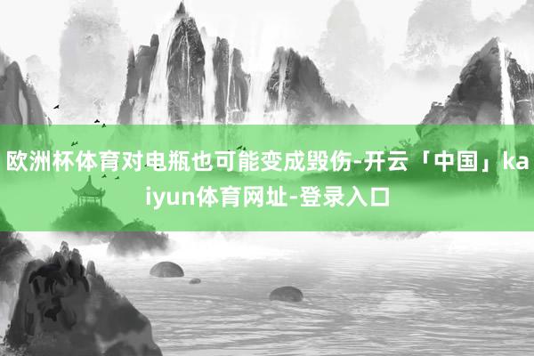 欧洲杯体育对电瓶也可能变成毁伤-开云「中国」kaiyun体育网址-登录入口