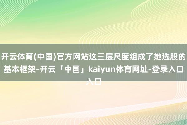 开云体育(中国)官方网站这三层尺度组成了她选股的基本框架-开云「中国」kaiyun体育网址-登录入口