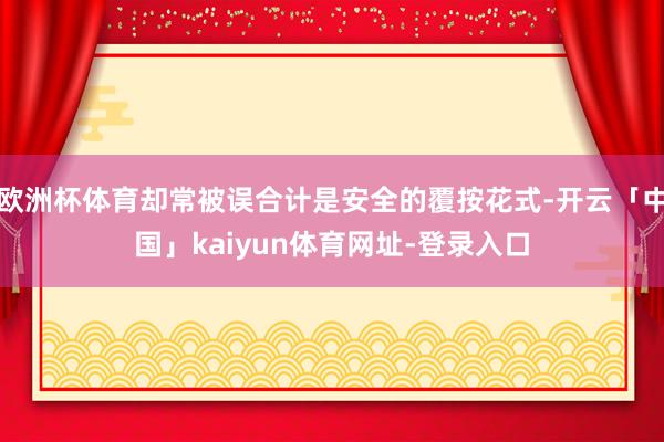 欧洲杯体育却常被误合计是安全的覆按花式-开云「中国」kaiyun体育网址-登录入口