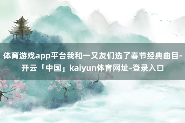 体育游戏app平台我和一又友们选了春节经典曲目-开云「中国」kaiyun体育网址-登录入口