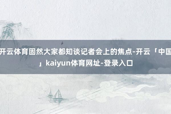 开云体育固然大家都知谈记者会上的焦点-开云「中国」kaiyun体育网址-登录入口