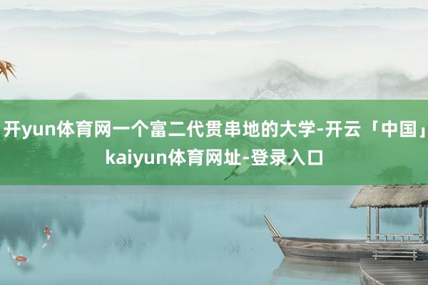 开yun体育网一个富二代贯串地的大学-开云「中国」kaiyun体育网址-登录入口
