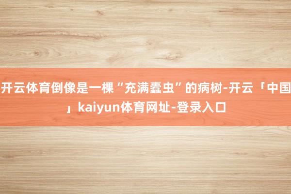 开云体育倒像是一棵“充满蠹虫”的病树-开云「中国」kaiyun体育网址-登录入口