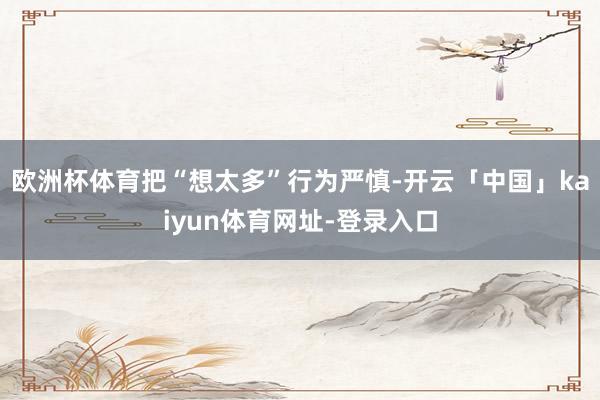 欧洲杯体育把“想太多”行为严慎-开云「中国」kaiyun体育网址-登录入口