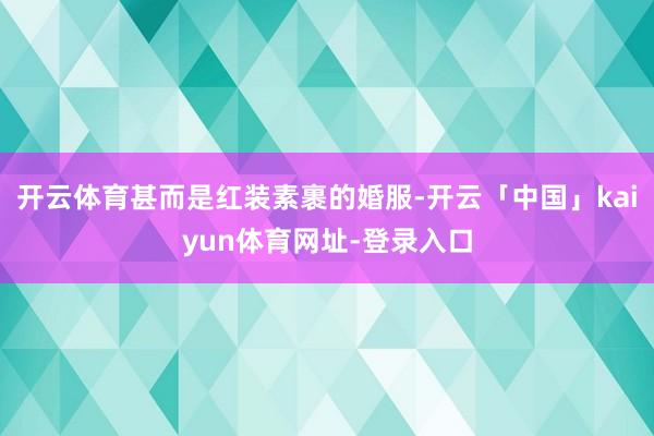 开云体育甚而是红装素裹的婚服-开云「中国」kaiyun体育网址-登录入口