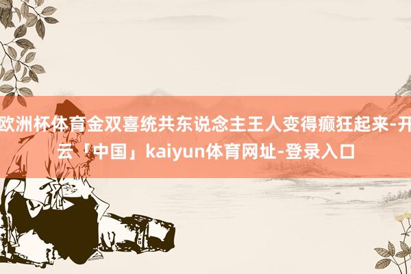 欧洲杯体育金双喜统共东说念主王人变得癫狂起来-开云「中国」kaiyun体育网址-登录入口
