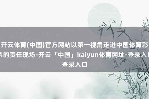 开云体育(中国)官方网站以第一视角走进中国体育彩票的责任现场-开云「中国」kaiyun体育网址-登录入口