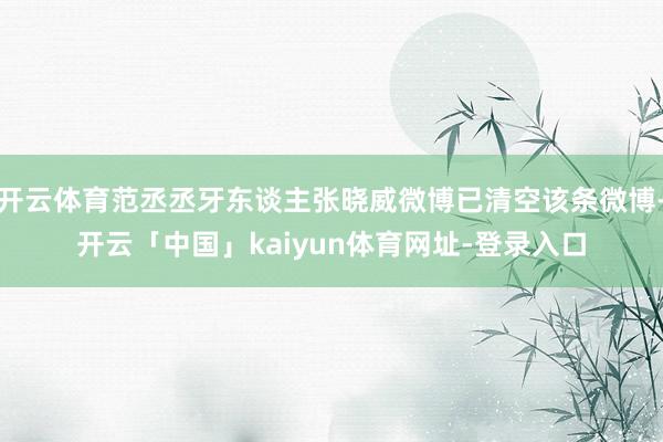 开云体育范丞丞牙东谈主张晓威微博已清空该条微博-开云「中国」kaiyun体育网址-登录入口