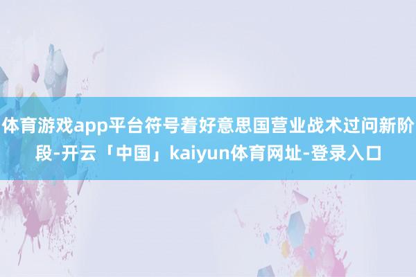 体育游戏app平台符号着好意思国营业战术过问新阶段-开云「中国」kaiyun体育网址-登录入口