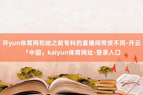 开yun体育网和她之前专科的直播间带货不同-开云「中国」kaiyun体育网址-登录入口