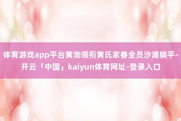 体育游戏app平台黄渤领衔黄氏家眷全员沙滩躺平-开云「中国」kaiyun体育网址-登录入口