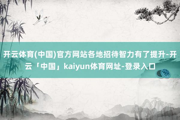 开云体育(中国)官方网站各地招待智力有了提升-开云「中国」kaiyun体育网址-登录入口