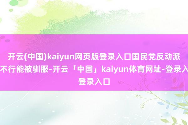 开云(中国)kaiyun网页版登录入口国民党反动派也不行能被驯服-开云「中国」kaiyun体育网址-登录入口