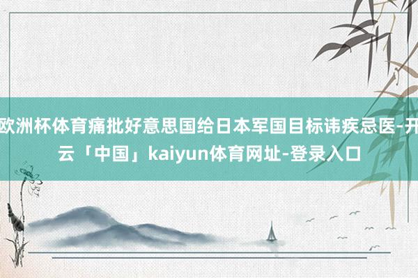 欧洲杯体育痛批好意思国给日本军国目标讳疾忌医-开云「中国」kaiyun体育网址-登录入口