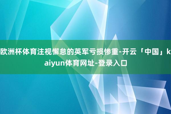 欧洲杯体育注视懈怠的英军亏损惨重-开云「中国」kaiyun体育网址-登录入口