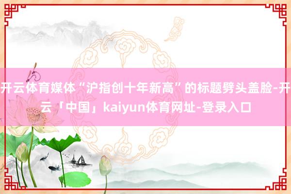 开云体育媒体“沪指创十年新高”的标题劈头盖脸-开云「中国」kaiyun体育网址-登录入口