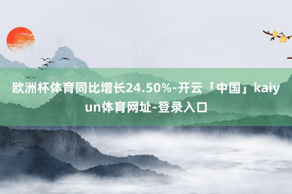 欧洲杯体育同比增长24.50%-开云「中国」kaiyun体育网址-登录入口