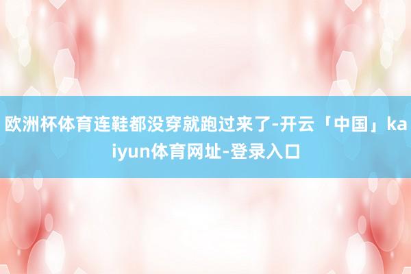 欧洲杯体育连鞋都没穿就跑过来了-开云「中国」kaiyun体育网址-登录入口