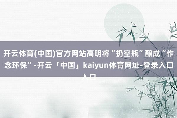开云体育(中国)官方网站高明将“扔空瓶”酿成“作念环保”-开云「中国」kaiyun体育网址-登录入口