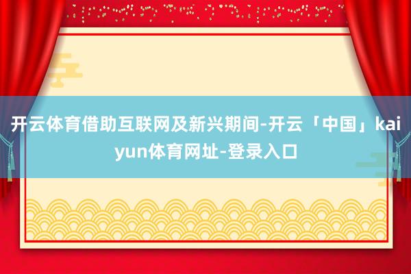 开云体育借助互联网及新兴期间-开云「中国」kaiyun体育网址-登录入口