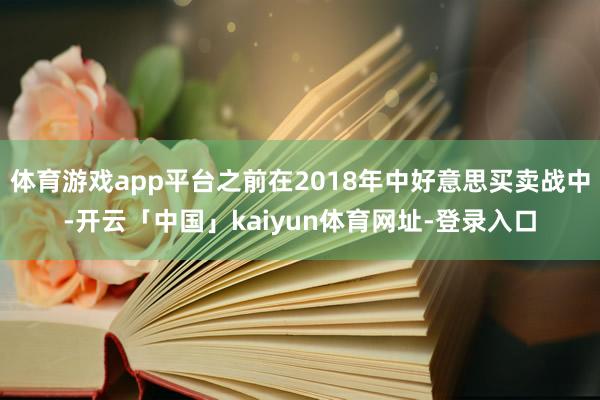 体育游戏app平台之前在2018年中好意思买卖战中-开云「中国」kaiyun体育网址-登录入口