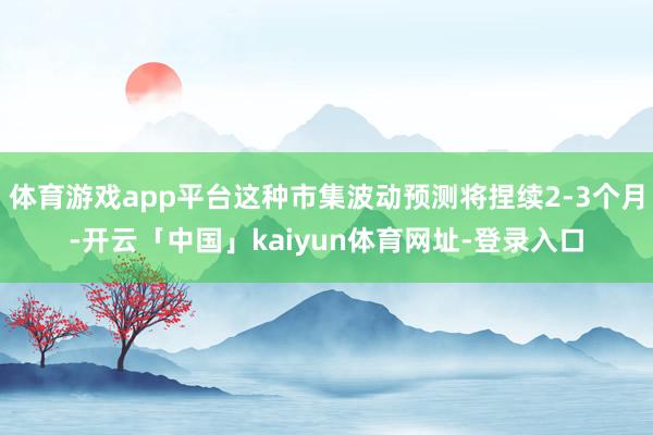 体育游戏app平台这种市集波动预测将捏续2-3个月-开云「中国」kaiyun体育网址-登录入口