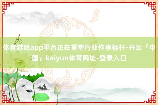 体育游戏app平台正在重塑行业作事标杆-开云「中国」kaiyun体育网址-登录入口