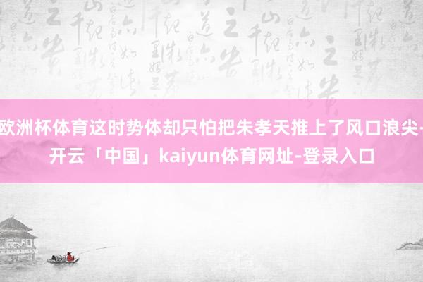 欧洲杯体育这时势体却只怕把朱孝天推上了风口浪尖-开云「中国」kaiyun体育网址-登录入口