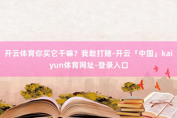 开云体育你买它干嘛？我敢打赌-开云「中国」kaiyun体育网址-登录入口