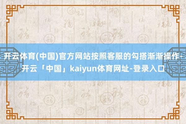 开云体育(中国)官方网站按照客服的勾搭渐渐操作-开云「中国」kaiyun体育网址-登录入口