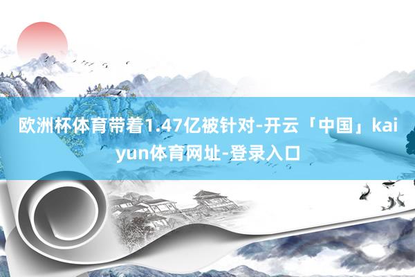 欧洲杯体育带着1.47亿被针对-开云「中国」kaiyun体育网址-登录入口