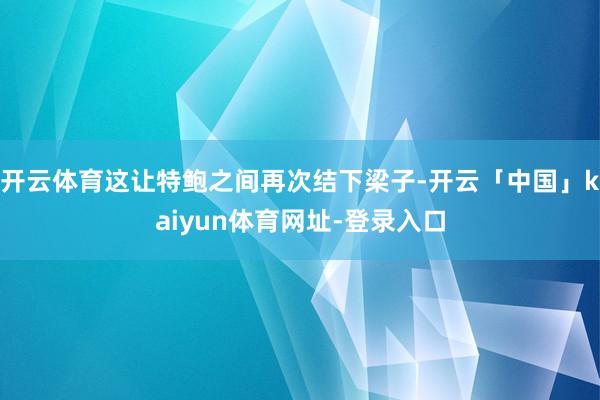 开云体育这让特鲍之间再次结下梁子-开云「中国」kaiyun体育网址-登录入口