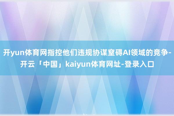 开yun体育网指控他们违规协谋窒碍AI领域的竞争-开云「中国」kaiyun体育网址-登录入口