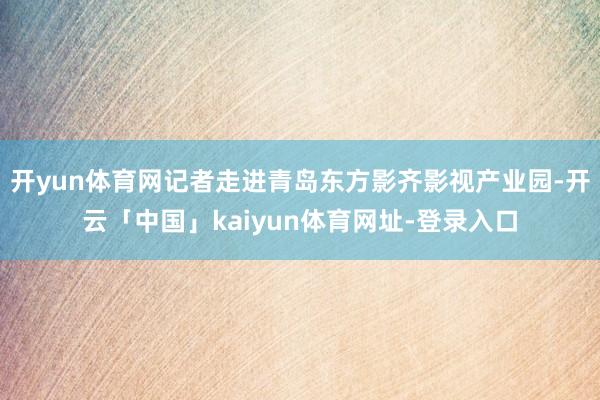 开yun体育网记者走进青岛东方影齐影视产业园-开云「中国」kaiyun体育网址-登录入口