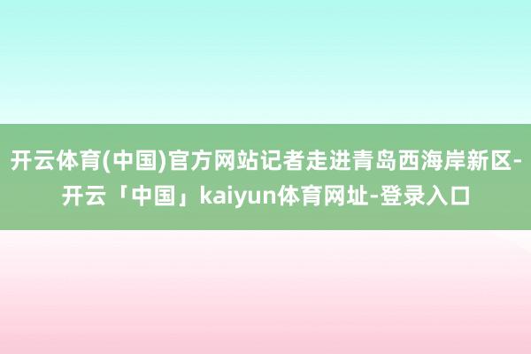 开云体育(中国)官方网站记者走进青岛西海岸新区-开云「中国」kaiyun体育网址-登录入口