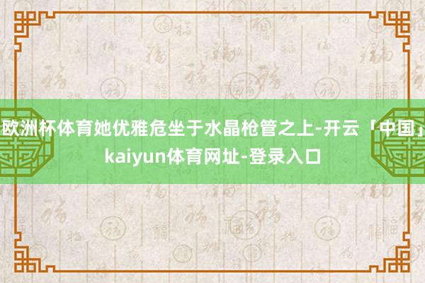 欧洲杯体育她优雅危坐于水晶枪管之上-开云「中国」kaiyun体育网址-登录入口