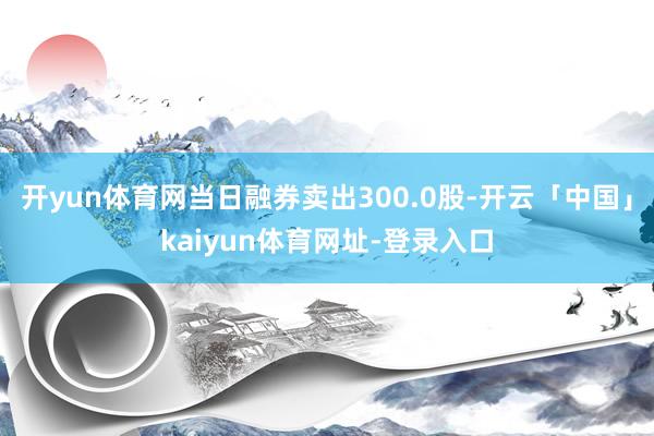 开yun体育网当日融券卖出300.0股-开云「中国」kaiyun体育网址-登录入口