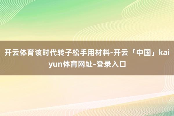 开云体育该时代转子松手用材料-开云「中国」kaiyun体育网址-登录入口