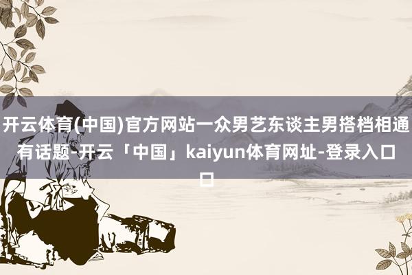 开云体育(中国)官方网站一众男艺东谈主男搭档相通有话题-开云「中国」kaiyun体育网址-登录入口