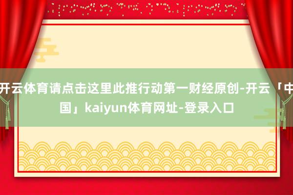 开云体育请点击这里此推行动第一财经原创-开云「中国」kaiyun体育网址-登录入口